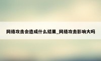 网络攻击会造成什么结果_网络攻击影响大吗