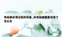 电站被水淹过后的设备_水电站被黑客攻击了怎么办