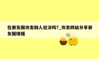 在朋友圈攻击别人犯法吗?_攻击网站分享朋友圈排版