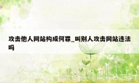 攻击他人网站构成何罪_叫别人攻击网站违法吗