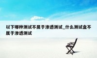 以下哪种测试不属于渗透测试_什么测试盒不属于渗透测试