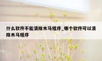 什么软件不能清除木马程序_哪个软件可以清除木马程序